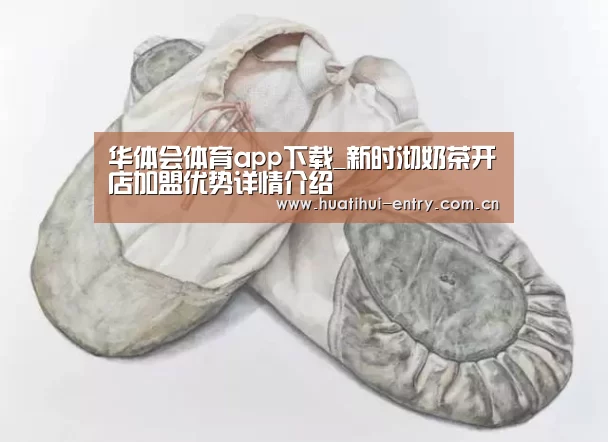 华体会体育app下载_新时沏奶茶开店加盟优势详情介绍(图1) 华体会官方网站入口
